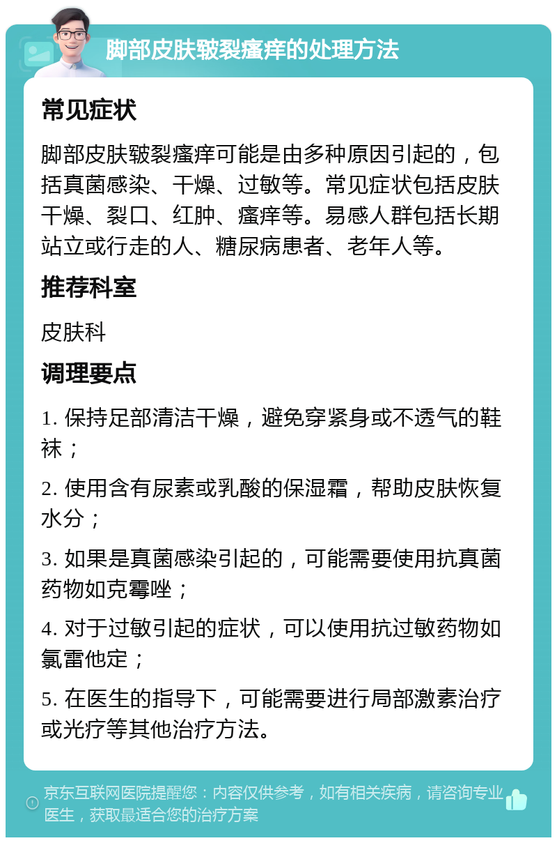 脚部皮肤皲裂瘙痒的处理方法 常见症状 脚部皮肤皲裂瘙痒可能是由多种原因引起的，包括真菌感染、干燥、过敏等。常见症状包括皮肤干燥、裂口、红肿、瘙痒等。易感人群包括长期站立或行走的人、糖尿病患者、老年人等。 推荐科室 皮肤科 调理要点 1. 保持足部清洁干燥，避免穿紧身或不透气的鞋袜； 2. 使用含有尿素或乳酸的保湿霜，帮助皮肤恢复水分； 3. 如果是真菌感染引起的，可能需要使用抗真菌药物如克霉唑； 4. 对于过敏引起的症状，可以使用抗过敏药物如氯雷他定； 5. 在医生的指导下，可能需要进行局部激素治疗或光疗等其他治疗方法。