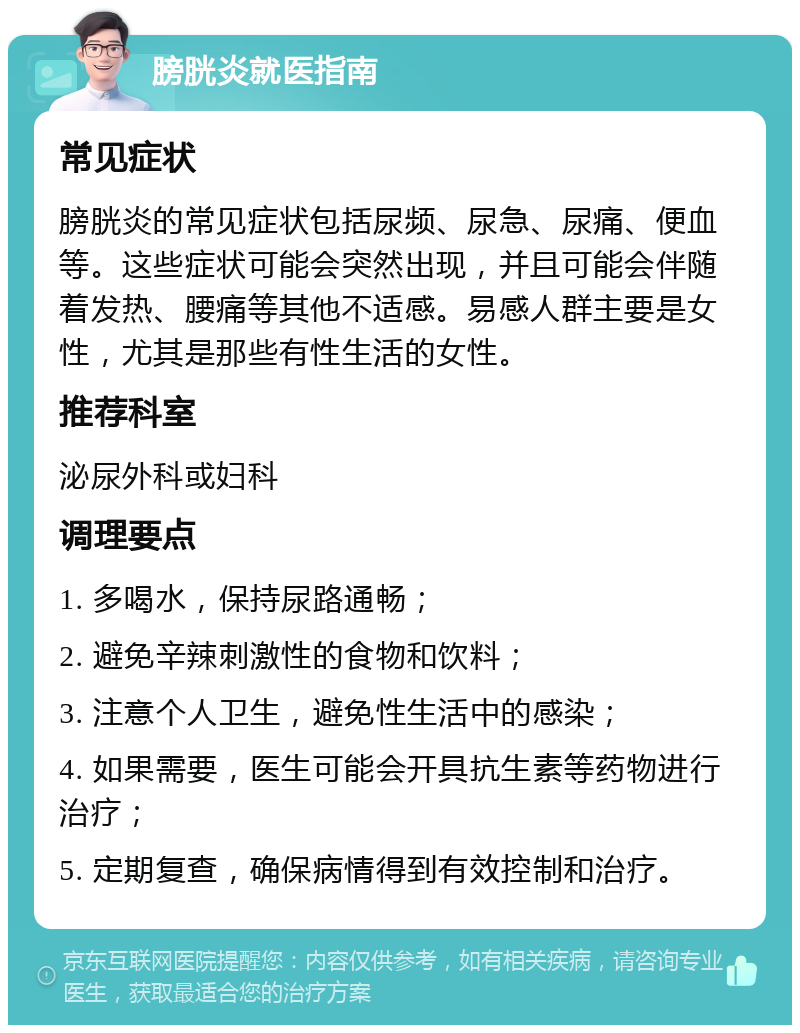 膀胱炎就医指南 常见症状 膀胱炎的常见症状包括尿频、尿急、尿痛、便血等。这些症状可能会突然出现，并且可能会伴随着发热、腰痛等其他不适感。易感人群主要是女性，尤其是那些有性生活的女性。 推荐科室 泌尿外科或妇科 调理要点 1. 多喝水，保持尿路通畅； 2. 避免辛辣刺激性的食物和饮料； 3. 注意个人卫生，避免性生活中的感染； 4. 如果需要，医生可能会开具抗生素等药物进行治疗； 5. 定期复查，确保病情得到有效控制和治疗。