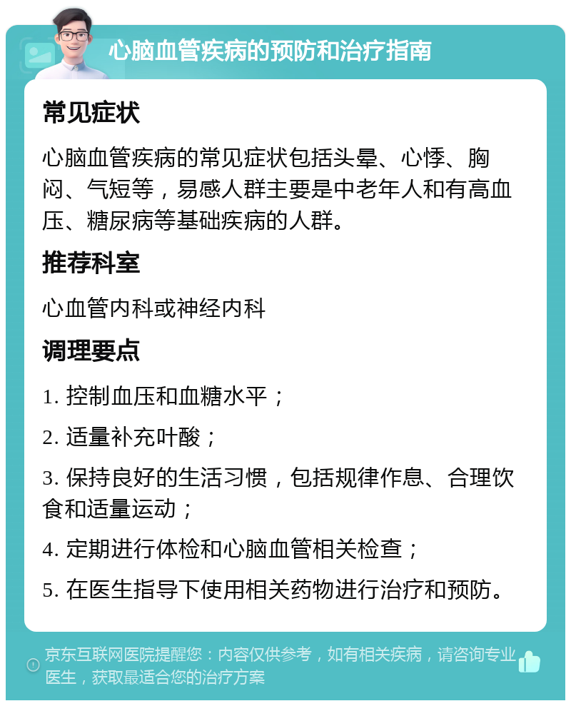 心脑血管疾病的预防和治疗指南 常见症状 心脑血管疾病的常见症状包括头晕、心悸、胸闷、气短等，易感人群主要是中老年人和有高血压、糖尿病等基础疾病的人群。 推荐科室 心血管内科或神经内科 调理要点 1. 控制血压和血糖水平； 2. 适量补充叶酸； 3. 保持良好的生活习惯，包括规律作息、合理饮食和适量运动； 4. 定期进行体检和心脑血管相关检查； 5. 在医生指导下使用相关药物进行治疗和预防。