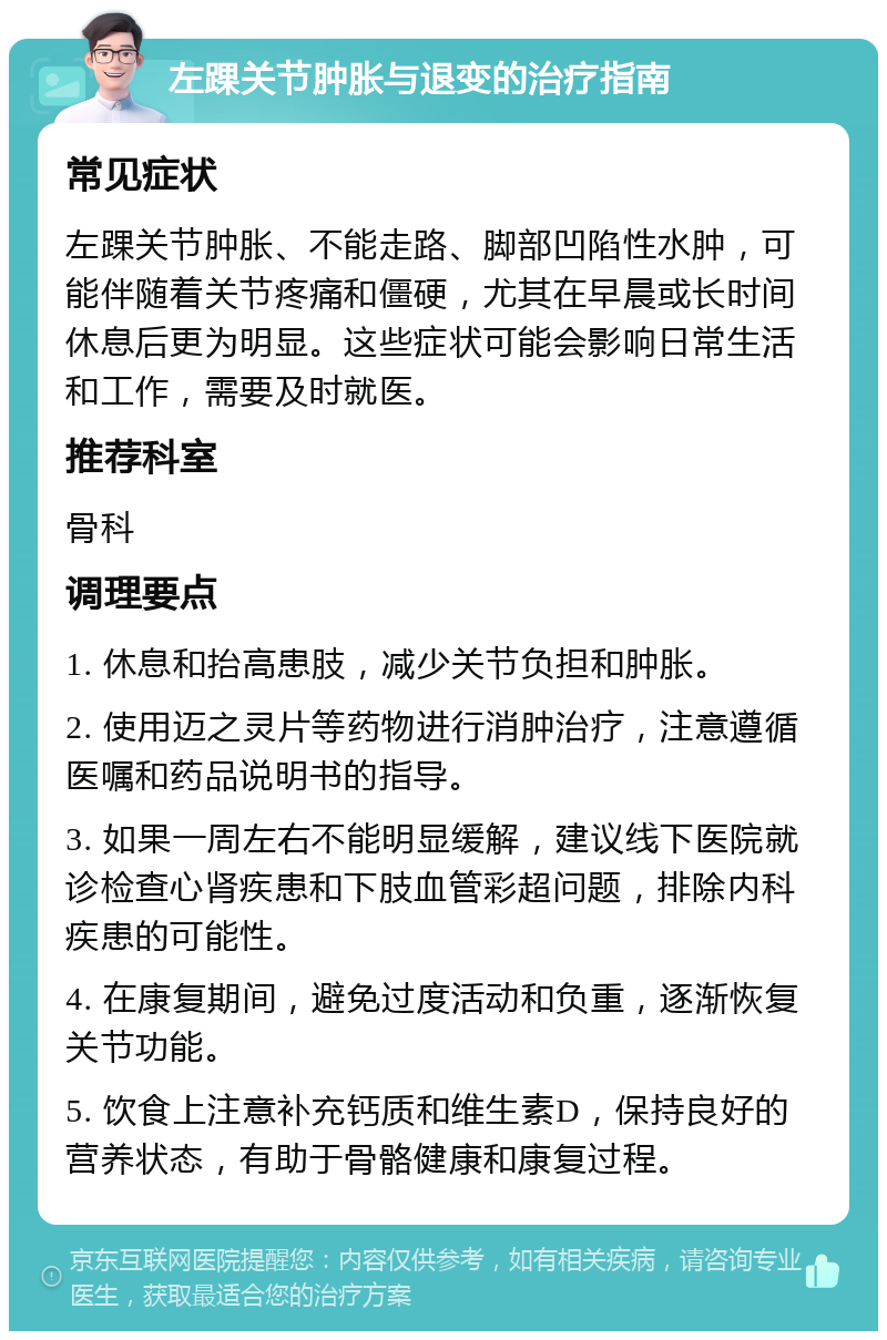 左踝关节肿胀与退变的治疗指南 常见症状 左踝关节肿胀、不能走路、脚部凹陷性水肿，可能伴随着关节疼痛和僵硬，尤其在早晨或长时间休息后更为明显。这些症状可能会影响日常生活和工作，需要及时就医。 推荐科室 骨科 调理要点 1. 休息和抬高患肢，减少关节负担和肿胀。 2. 使用迈之灵片等药物进行消肿治疗，注意遵循医嘱和药品说明书的指导。 3. 如果一周左右不能明显缓解，建议线下医院就诊检查心肾疾患和下肢血管彩超问题，排除内科疾患的可能性。 4. 在康复期间，避免过度活动和负重，逐渐恢复关节功能。 5. 饮食上注意补充钙质和维生素D，保持良好的营养状态，有助于骨骼健康和康复过程。