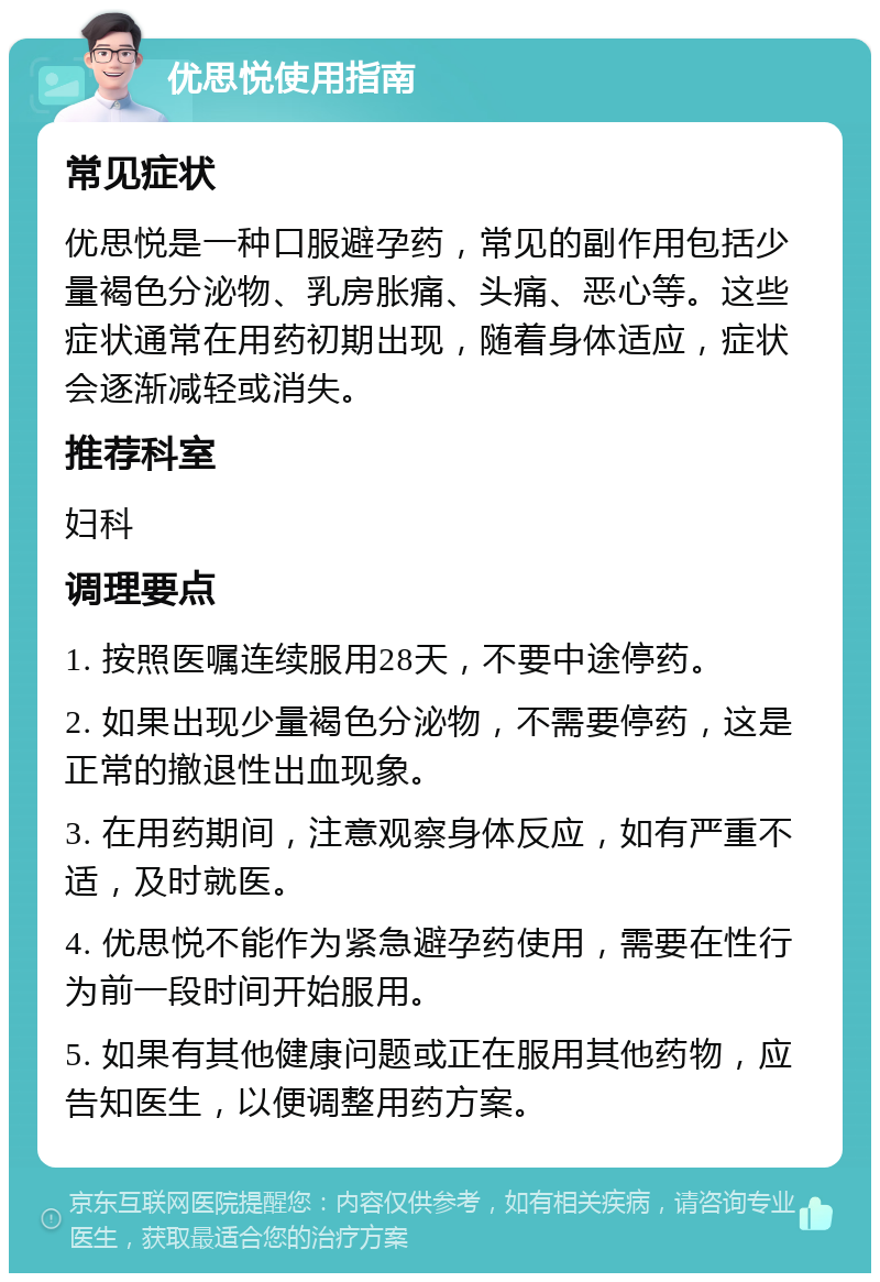 优思悦使用指南 常见症状 优思悦是一种口服避孕药，常见的副作用包括少量褐色分泌物、乳房胀痛、头痛、恶心等。这些症状通常在用药初期出现，随着身体适应，症状会逐渐减轻或消失。 推荐科室 妇科 调理要点 1. 按照医嘱连续服用28天，不要中途停药。 2. 如果出现少量褐色分泌物，不需要停药，这是正常的撤退性出血现象。 3. 在用药期间，注意观察身体反应，如有严重不适，及时就医。 4. 优思悦不能作为紧急避孕药使用，需要在性行为前一段时间开始服用。 5. 如果有其他健康问题或正在服用其他药物，应告知医生，以便调整用药方案。