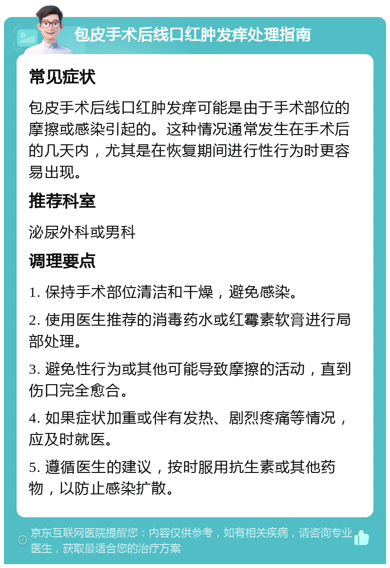 包皮手术后线口红肿发痒处理指南 常见症状 包皮手术后线口红肿发痒可能是由于手术部位的摩擦或感染引起的。这种情况通常发生在手术后的几天内，尤其是在恢复期间进行性行为时更容易出现。 推荐科室 泌尿外科或男科 调理要点 1. 保持手术部位清洁和干燥，避免感染。 2. 使用医生推荐的消毒药水或红霉素软膏进行局部处理。 3. 避免性行为或其他可能导致摩擦的活动，直到伤口完全愈合。 4. 如果症状加重或伴有发热、剧烈疼痛等情况，应及时就医。 5. 遵循医生的建议，按时服用抗生素或其他药物，以防止感染扩散。