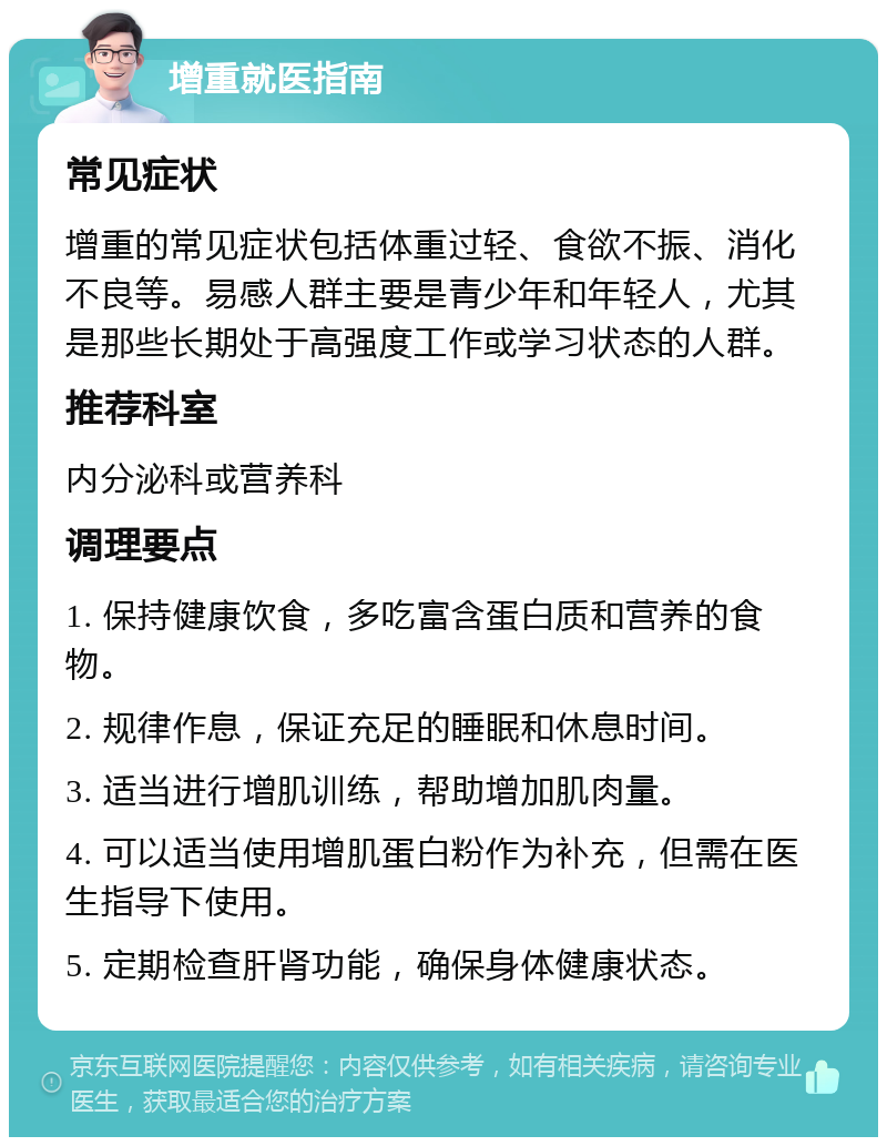 增重就医指南 常见症状 增重的常见症状包括体重过轻、食欲不振、消化不良等。易感人群主要是青少年和年轻人，尤其是那些长期处于高强度工作或学习状态的人群。 推荐科室 内分泌科或营养科 调理要点 1. 保持健康饮食，多吃富含蛋白质和营养的食物。 2. 规律作息，保证充足的睡眠和休息时间。 3. 适当进行增肌训练，帮助增加肌肉量。 4. 可以适当使用增肌蛋白粉作为补充，但需在医生指导下使用。 5. 定期检查肝肾功能，确保身体健康状态。