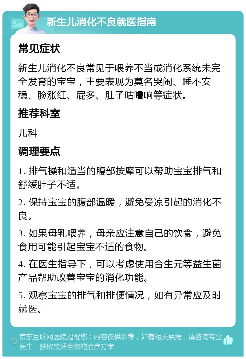 新生儿消化不良就医指南 常见症状 新生儿消化不良常见于喂养不当或消化系统未完全发育的宝宝，主要表现为莫名哭闹、睡不安稳、脸涨红、屁多、肚子咕噜响等症状。 推荐科室 儿科 调理要点 1. 排气操和适当的腹部按摩可以帮助宝宝排气和舒缓肚子不适。 2. 保持宝宝的腹部温暖，避免受凉引起的消化不良。 3. 如果母乳喂养，母亲应注意自己的饮食，避免食用可能引起宝宝不适的食物。 4. 在医生指导下，可以考虑使用合生元等益生菌产品帮助改善宝宝的消化功能。 5. 观察宝宝的排气和排便情况，如有异常应及时就医。