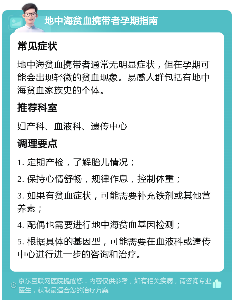 地中海贫血携带者孕期指南 常见症状 地中海贫血携带者通常无明显症状，但在孕期可能会出现轻微的贫血现象。易感人群包括有地中海贫血家族史的个体。 推荐科室 妇产科、血液科、遗传中心 调理要点 1. 定期产检，了解胎儿情况； 2. 保持心情舒畅，规律作息，控制体重； 3. 如果有贫血症状，可能需要补充铁剂或其他营养素； 4. 配偶也需要进行地中海贫血基因检测； 5. 根据具体的基因型，可能需要在血液科或遗传中心进行进一步的咨询和治疗。