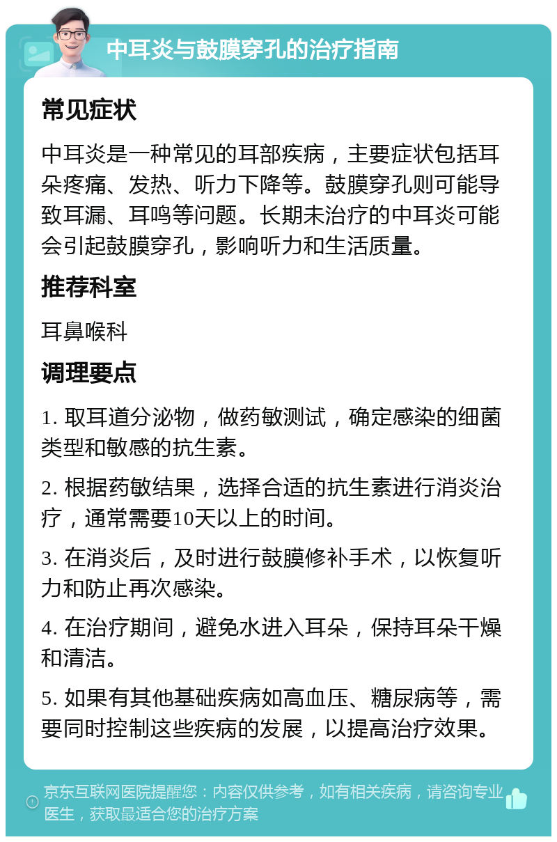 中耳炎与鼓膜穿孔的治疗指南 常见症状 中耳炎是一种常见的耳部疾病，主要症状包括耳朵疼痛、发热、听力下降等。鼓膜穿孔则可能导致耳漏、耳鸣等问题。长期未治疗的中耳炎可能会引起鼓膜穿孔，影响听力和生活质量。 推荐科室 耳鼻喉科 调理要点 1. 取耳道分泌物，做药敏测试，确定感染的细菌类型和敏感的抗生素。 2. 根据药敏结果，选择合适的抗生素进行消炎治疗，通常需要10天以上的时间。 3. 在消炎后，及时进行鼓膜修补手术，以恢复听力和防止再次感染。 4. 在治疗期间，避免水进入耳朵，保持耳朵干燥和清洁。 5. 如果有其他基础疾病如高血压、糖尿病等，需要同时控制这些疾病的发展，以提高治疗效果。