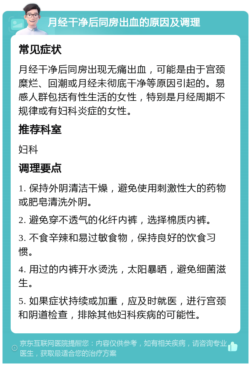 月经干净后同房出血的原因及调理 常见症状 月经干净后同房出现无痛出血，可能是由于宫颈糜烂、回潮或月经未彻底干净等原因引起的。易感人群包括有性生活的女性，特别是月经周期不规律或有妇科炎症的女性。 推荐科室 妇科 调理要点 1. 保持外阴清洁干燥，避免使用刺激性大的药物或肥皂清洗外阴。 2. 避免穿不透气的化纤内裤，选择棉质内裤。 3. 不食辛辣和易过敏食物，保持良好的饮食习惯。 4. 用过的内裤开水烫洗，太阳暴晒，避免细菌滋生。 5. 如果症状持续或加重，应及时就医，进行宫颈和阴道检查，排除其他妇科疾病的可能性。