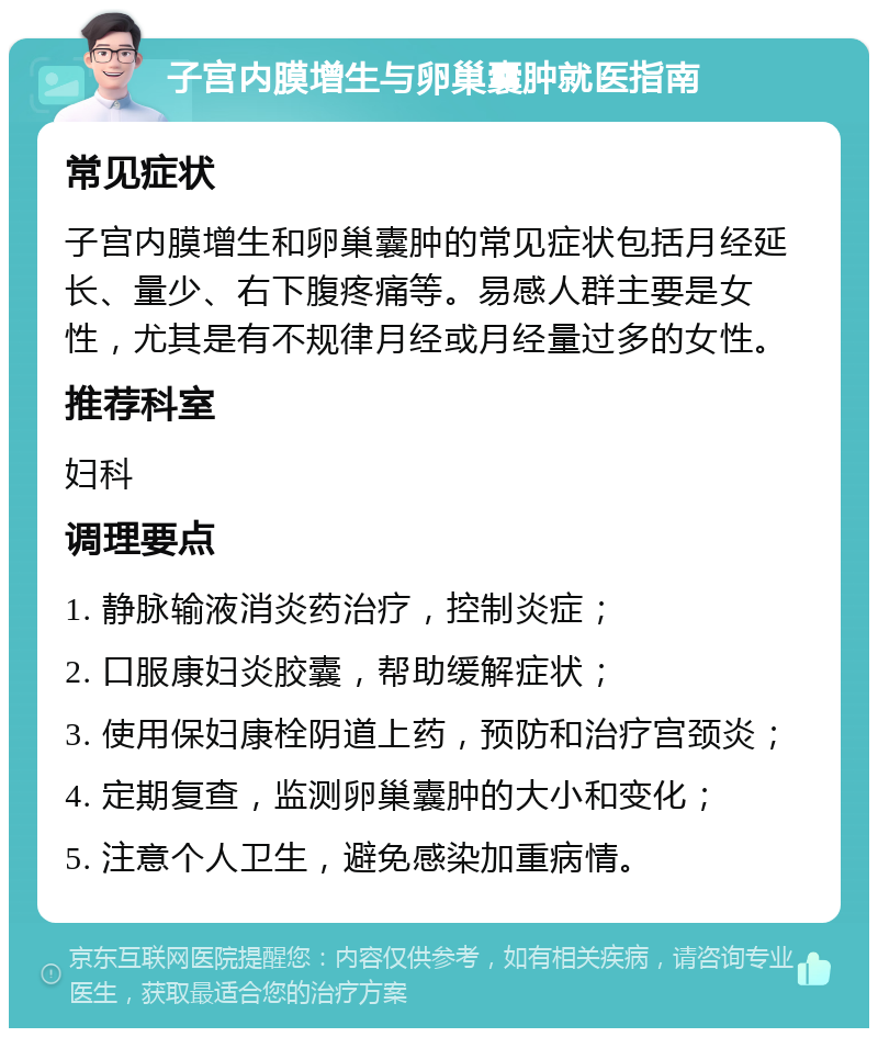 子宫内膜增生与卵巢囊肿就医指南 常见症状 子宫内膜增生和卵巢囊肿的常见症状包括月经延长、量少、右下腹疼痛等。易感人群主要是女性，尤其是有不规律月经或月经量过多的女性。 推荐科室 妇科 调理要点 1. 静脉输液消炎药治疗，控制炎症； 2. 口服康妇炎胶囊，帮助缓解症状； 3. 使用保妇康栓阴道上药，预防和治疗宫颈炎； 4. 定期复查，监测卵巢囊肿的大小和变化； 5. 注意个人卫生，避免感染加重病情。