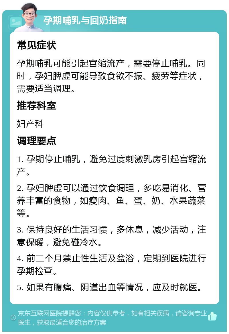 孕期哺乳与回奶指南 常见症状 孕期哺乳可能引起宫缩流产，需要停止哺乳。同时，孕妇脾虚可能导致食欲不振、疲劳等症状，需要适当调理。 推荐科室 妇产科 调理要点 1. 孕期停止哺乳，避免过度刺激乳房引起宫缩流产。 2. 孕妇脾虚可以通过饮食调理，多吃易消化、营养丰富的食物，如瘦肉、鱼、蛋、奶、水果蔬菜等。 3. 保持良好的生活习惯，多休息，减少活动，注意保暖，避免碰冷水。 4. 前三个月禁止性生活及盆浴，定期到医院进行孕期检查。 5. 如果有腹痛、阴道出血等情况，应及时就医。