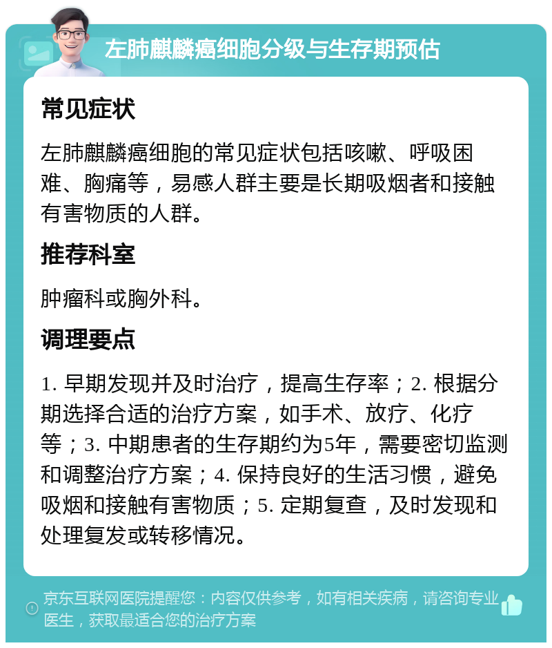 左肺麒麟癌细胞分级与生存期预估 常见症状 左肺麒麟癌细胞的常见症状包括咳嗽、呼吸困难、胸痛等，易感人群主要是长期吸烟者和接触有害物质的人群。 推荐科室 肿瘤科或胸外科。 调理要点 1. 早期发现并及时治疗，提高生存率；2. 根据分期选择合适的治疗方案，如手术、放疗、化疗等；3. 中期患者的生存期约为5年，需要密切监测和调整治疗方案；4. 保持良好的生活习惯，避免吸烟和接触有害物质；5. 定期复查，及时发现和处理复发或转移情况。