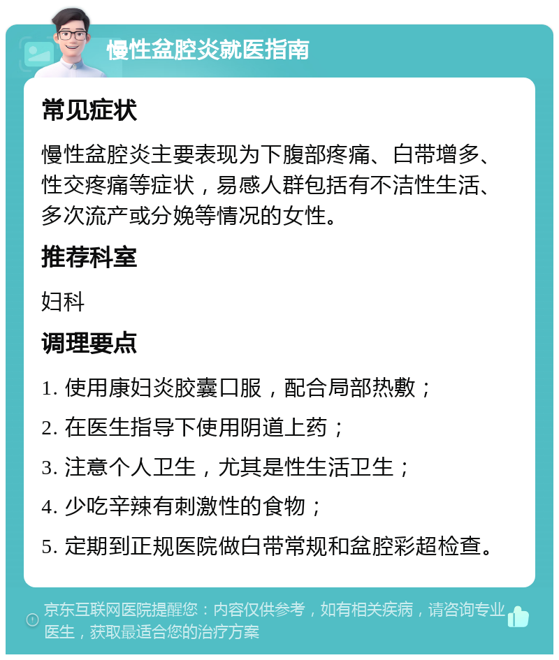 慢性盆腔炎就医指南 常见症状 慢性盆腔炎主要表现为下腹部疼痛、白带增多、性交疼痛等症状，易感人群包括有不洁性生活、多次流产或分娩等情况的女性。 推荐科室 妇科 调理要点 1. 使用康妇炎胶囊口服，配合局部热敷； 2. 在医生指导下使用阴道上药； 3. 注意个人卫生，尤其是性生活卫生； 4. 少吃辛辣有刺激性的食物； 5. 定期到正规医院做白带常规和盆腔彩超检查。