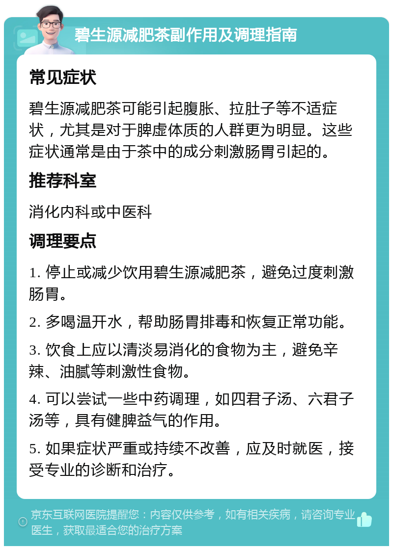 碧生源减肥茶副作用及调理指南 常见症状 碧生源减肥茶可能引起腹胀、拉肚子等不适症状，尤其是对于脾虚体质的人群更为明显。这些症状通常是由于茶中的成分刺激肠胃引起的。 推荐科室 消化内科或中医科 调理要点 1. 停止或减少饮用碧生源减肥茶，避免过度刺激肠胃。 2. 多喝温开水，帮助肠胃排毒和恢复正常功能。 3. 饮食上应以清淡易消化的食物为主，避免辛辣、油腻等刺激性食物。 4. 可以尝试一些中药调理，如四君子汤、六君子汤等，具有健脾益气的作用。 5. 如果症状严重或持续不改善，应及时就医，接受专业的诊断和治疗。