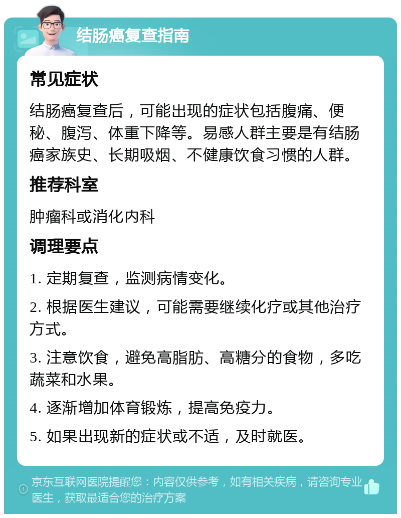 结肠癌复查指南 常见症状 结肠癌复查后，可能出现的症状包括腹痛、便秘、腹泻、体重下降等。易感人群主要是有结肠癌家族史、长期吸烟、不健康饮食习惯的人群。 推荐科室 肿瘤科或消化内科 调理要点 1. 定期复查，监测病情变化。 2. 根据医生建议，可能需要继续化疗或其他治疗方式。 3. 注意饮食，避免高脂肪、高糖分的食物，多吃蔬菜和水果。 4. 逐渐增加体育锻炼，提高免疫力。 5. 如果出现新的症状或不适，及时就医。