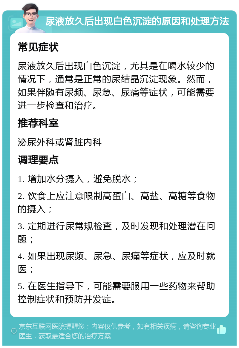 尿液放久后出现白色沉淀的原因和处理方法 常见症状 尿液放久后出现白色沉淀，尤其是在喝水较少的情况下，通常是正常的尿结晶沉淀现象。然而，如果伴随有尿频、尿急、尿痛等症状，可能需要进一步检查和治疗。 推荐科室 泌尿外科或肾脏内科 调理要点 1. 增加水分摄入，避免脱水； 2. 饮食上应注意限制高蛋白、高盐、高糖等食物的摄入； 3. 定期进行尿常规检查，及时发现和处理潜在问题； 4. 如果出现尿频、尿急、尿痛等症状，应及时就医； 5. 在医生指导下，可能需要服用一些药物来帮助控制症状和预防并发症。