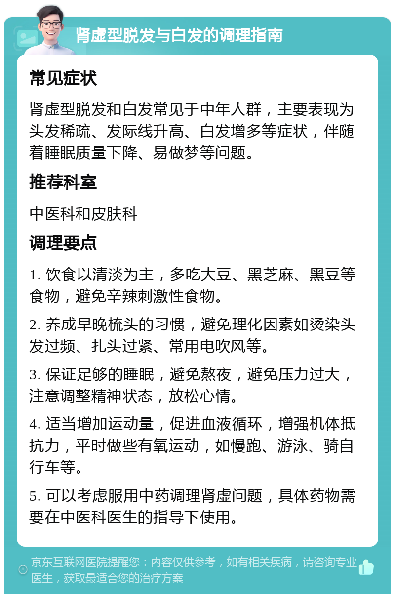 肾虚型脱发与白发的调理指南 常见症状 肾虚型脱发和白发常见于中年人群，主要表现为头发稀疏、发际线升高、白发增多等症状，伴随着睡眠质量下降、易做梦等问题。 推荐科室 中医科和皮肤科 调理要点 1. 饮食以清淡为主，多吃大豆、黑芝麻、黑豆等食物，避免辛辣刺激性食物。 2. 养成早晚梳头的习惯，避免理化因素如烫染头发过频、扎头过紧、常用电吹风等。 3. 保证足够的睡眠，避免熬夜，避免压力过大，注意调整精神状态，放松心情。 4. 适当增加运动量，促进血液循环，增强机体抵抗力，平时做些有氧运动，如慢跑、游泳、骑自行车等。 5. 可以考虑服用中药调理肾虚问题，具体药物需要在中医科医生的指导下使用。