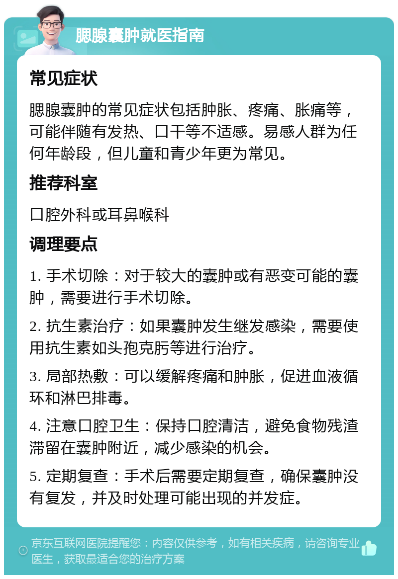 腮腺囊肿就医指南 常见症状 腮腺囊肿的常见症状包括肿胀、疼痛、胀痛等，可能伴随有发热、口干等不适感。易感人群为任何年龄段，但儿童和青少年更为常见。 推荐科室 口腔外科或耳鼻喉科 调理要点 1. 手术切除：对于较大的囊肿或有恶变可能的囊肿，需要进行手术切除。 2. 抗生素治疗：如果囊肿发生继发感染，需要使用抗生素如头孢克肟等进行治疗。 3. 局部热敷：可以缓解疼痛和肿胀，促进血液循环和淋巴排毒。 4. 注意口腔卫生：保持口腔清洁，避免食物残渣滞留在囊肿附近，减少感染的机会。 5. 定期复查：手术后需要定期复查，确保囊肿没有复发，并及时处理可能出现的并发症。