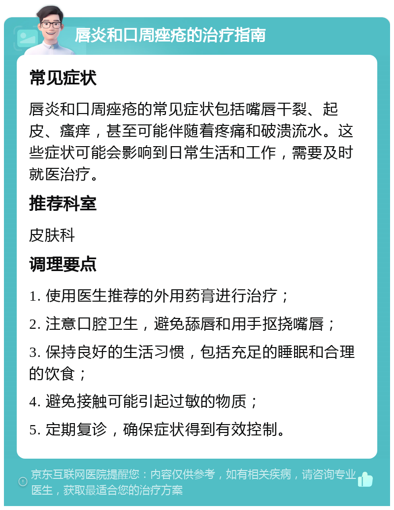 唇炎和口周痤疮的治疗指南 常见症状 唇炎和口周痤疮的常见症状包括嘴唇干裂、起皮、瘙痒，甚至可能伴随着疼痛和破溃流水。这些症状可能会影响到日常生活和工作，需要及时就医治疗。 推荐科室 皮肤科 调理要点 1. 使用医生推荐的外用药膏进行治疗； 2. 注意口腔卫生，避免舔唇和用手抠挠嘴唇； 3. 保持良好的生活习惯，包括充足的睡眠和合理的饮食； 4. 避免接触可能引起过敏的物质； 5. 定期复诊，确保症状得到有效控制。