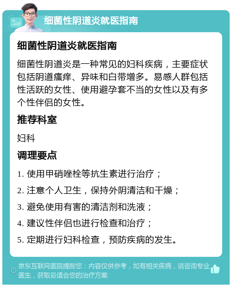 细菌性阴道炎就医指南 细菌性阴道炎就医指南 细菌性阴道炎是一种常见的妇科疾病，主要症状包括阴道瘙痒、异味和白带增多。易感人群包括性活跃的女性、使用避孕套不当的女性以及有多个性伴侣的女性。 推荐科室 妇科 调理要点 1. 使用甲硝唑栓等抗生素进行治疗； 2. 注意个人卫生，保持外阴清洁和干燥； 3. 避免使用有害的清洁剂和洗液； 4. 建议性伴侣也进行检查和治疗； 5. 定期进行妇科检查，预防疾病的发生。