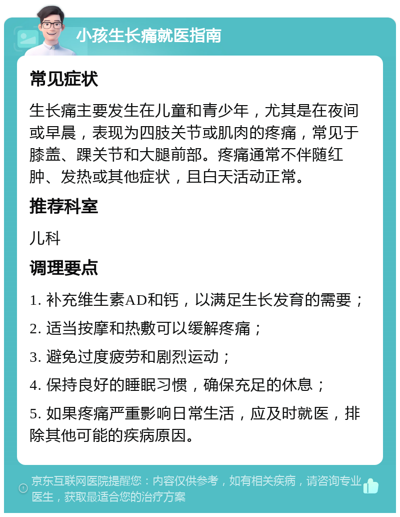 小孩生长痛就医指南 常见症状 生长痛主要发生在儿童和青少年，尤其是在夜间或早晨，表现为四肢关节或肌肉的疼痛，常见于膝盖、踝关节和大腿前部。疼痛通常不伴随红肿、发热或其他症状，且白天活动正常。 推荐科室 儿科 调理要点 1. 补充维生素AD和钙，以满足生长发育的需要； 2. 适当按摩和热敷可以缓解疼痛； 3. 避免过度疲劳和剧烈运动； 4. 保持良好的睡眠习惯，确保充足的休息； 5. 如果疼痛严重影响日常生活，应及时就医，排除其他可能的疾病原因。