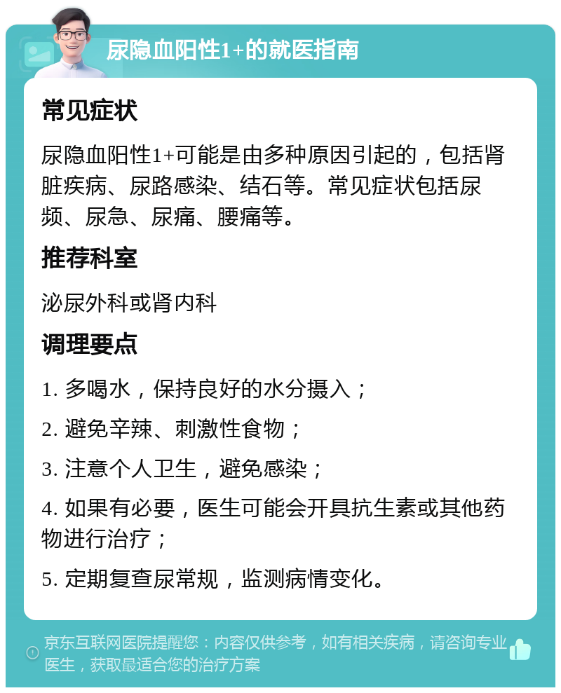 尿隐血阳性1+的就医指南 常见症状 尿隐血阳性1+可能是由多种原因引起的，包括肾脏疾病、尿路感染、结石等。常见症状包括尿频、尿急、尿痛、腰痛等。 推荐科室 泌尿外科或肾内科 调理要点 1. 多喝水，保持良好的水分摄入； 2. 避免辛辣、刺激性食物； 3. 注意个人卫生，避免感染； 4. 如果有必要，医生可能会开具抗生素或其他药物进行治疗； 5. 定期复查尿常规，监测病情变化。