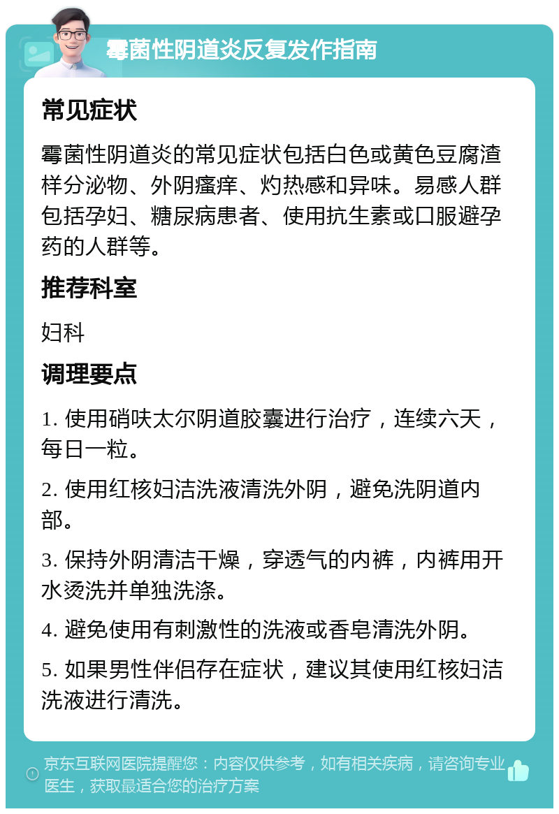 霉菌性阴道炎反复发作指南 常见症状 霉菌性阴道炎的常见症状包括白色或黄色豆腐渣样分泌物、外阴瘙痒、灼热感和异味。易感人群包括孕妇、糖尿病患者、使用抗生素或口服避孕药的人群等。 推荐科室 妇科 调理要点 1. 使用硝呋太尔阴道胶囊进行治疗，连续六天，每日一粒。 2. 使用红核妇洁洗液清洗外阴，避免洗阴道内部。 3. 保持外阴清洁干燥，穿透气的内裤，内裤用开水烫洗并单独洗涤。 4. 避免使用有刺激性的洗液或香皂清洗外阴。 5. 如果男性伴侣存在症状，建议其使用红核妇洁洗液进行清洗。