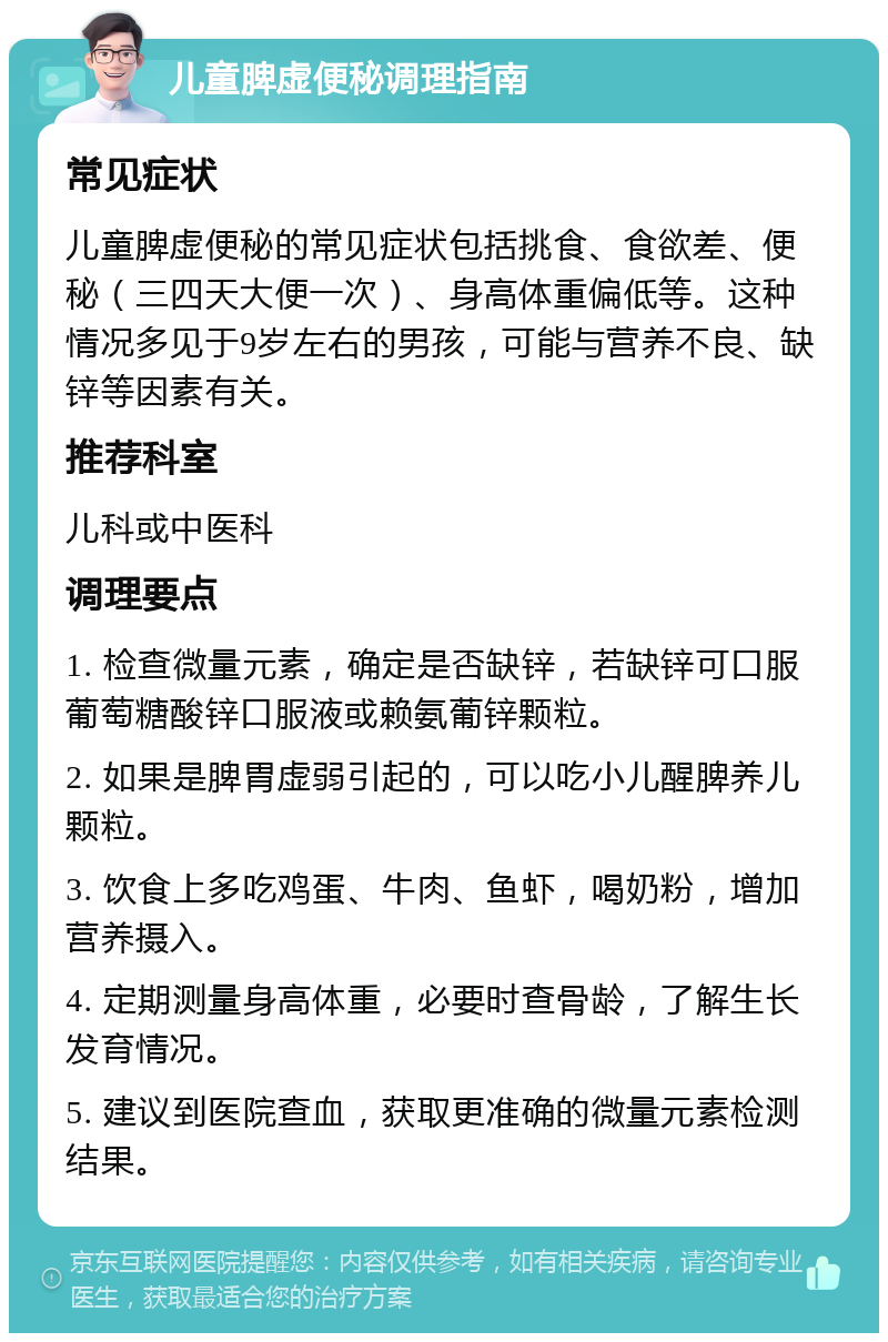 儿童脾虚便秘调理指南 常见症状 儿童脾虚便秘的常见症状包括挑食、食欲差、便秘（三四天大便一次）、身高体重偏低等。这种情况多见于9岁左右的男孩，可能与营养不良、缺锌等因素有关。 推荐科室 儿科或中医科 调理要点 1. 检查微量元素，确定是否缺锌，若缺锌可口服葡萄糖酸锌口服液或赖氨葡锌颗粒。 2. 如果是脾胃虚弱引起的，可以吃小儿醒脾养儿颗粒。 3. 饮食上多吃鸡蛋、牛肉、鱼虾，喝奶粉，增加营养摄入。 4. 定期测量身高体重，必要时查骨龄，了解生长发育情况。 5. 建议到医院查血，获取更准确的微量元素检测结果。