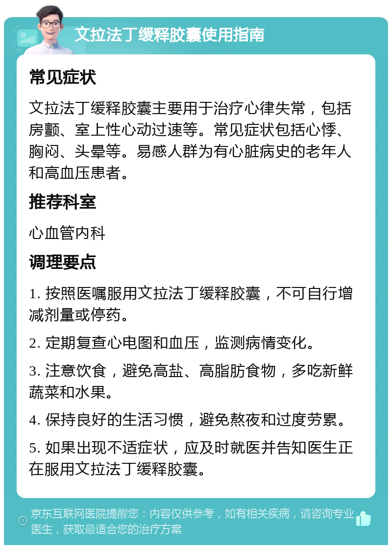 文拉法丁缓释胶囊使用指南 常见症状 文拉法丁缓释胶囊主要用于治疗心律失常，包括房颤、室上性心动过速等。常见症状包括心悸、胸闷、头晕等。易感人群为有心脏病史的老年人和高血压患者。 推荐科室 心血管内科 调理要点 1. 按照医嘱服用文拉法丁缓释胶囊，不可自行增减剂量或停药。 2. 定期复查心电图和血压，监测病情变化。 3. 注意饮食，避免高盐、高脂肪食物，多吃新鲜蔬菜和水果。 4. 保持良好的生活习惯，避免熬夜和过度劳累。 5. 如果出现不适症状，应及时就医并告知医生正在服用文拉法丁缓释胶囊。