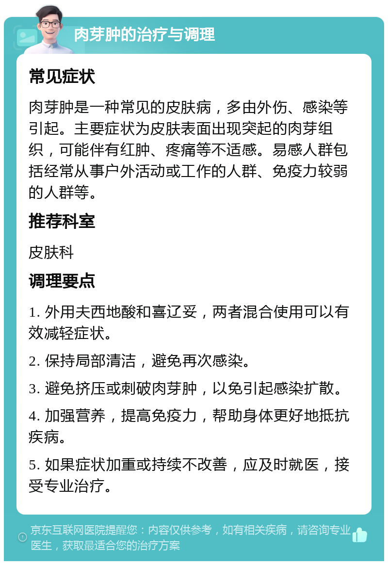 肉芽肿的治疗与调理 常见症状 肉芽肿是一种常见的皮肤病，多由外伤、感染等引起。主要症状为皮肤表面出现突起的肉芽组织，可能伴有红肿、疼痛等不适感。易感人群包括经常从事户外活动或工作的人群、免疫力较弱的人群等。 推荐科室 皮肤科 调理要点 1. 外用夫西地酸和喜辽妥，两者混合使用可以有效减轻症状。 2. 保持局部清洁，避免再次感染。 3. 避免挤压或刺破肉芽肿，以免引起感染扩散。 4. 加强营养，提高免疫力，帮助身体更好地抵抗疾病。 5. 如果症状加重或持续不改善，应及时就医，接受专业治疗。