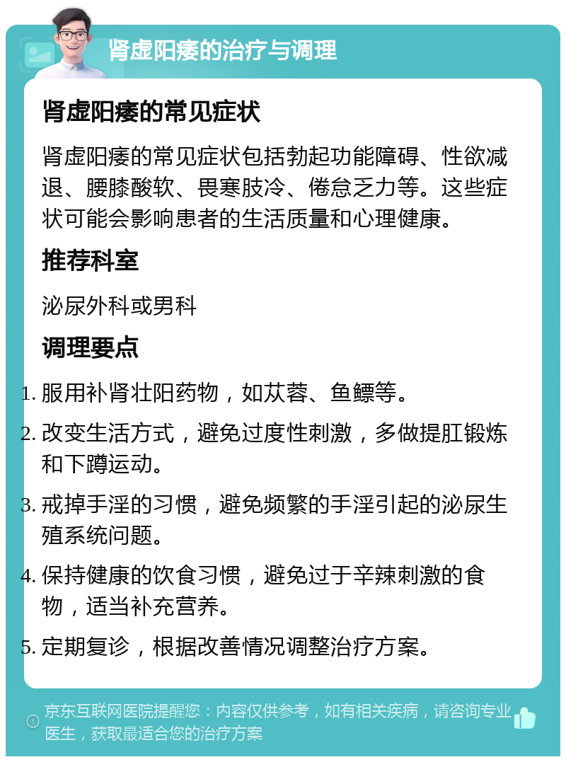 肾虚阳痿的治疗与调理 肾虚阳痿的常见症状 肾虚阳痿的常见症状包括勃起功能障碍、性欲减退、腰膝酸软、畏寒肢冷、倦怠乏力等。这些症状可能会影响患者的生活质量和心理健康。 推荐科室 泌尿外科或男科 调理要点 服用补肾壮阳药物，如苁蓉、鱼鳔等。 改变生活方式，避免过度性刺激，多做提肛锻炼和下蹲运动。 戒掉手淫的习惯，避免频繁的手淫引起的泌尿生殖系统问题。 保持健康的饮食习惯，避免过于辛辣刺激的食物，适当补充营养。 定期复诊，根据改善情况调整治疗方案。