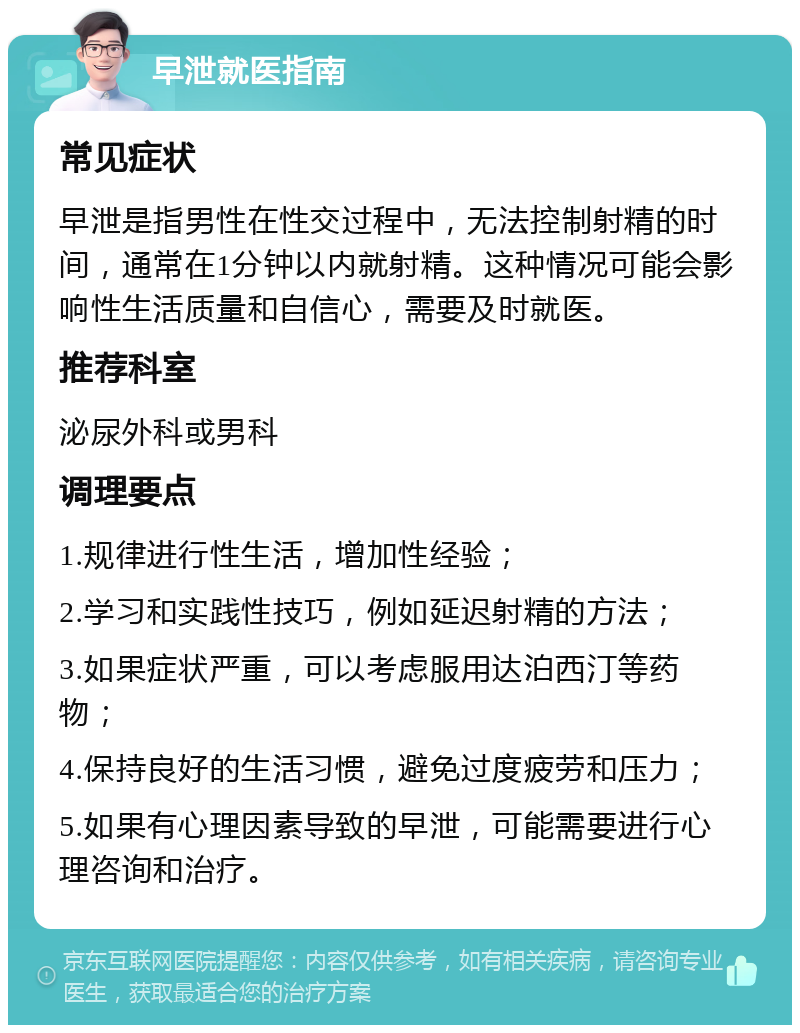 早泄就医指南 常见症状 早泄是指男性在性交过程中，无法控制射精的时间，通常在1分钟以内就射精。这种情况可能会影响性生活质量和自信心，需要及时就医。 推荐科室 泌尿外科或男科 调理要点 1.规律进行性生活，增加性经验； 2.学习和实践性技巧，例如延迟射精的方法； 3.如果症状严重，可以考虑服用达泊西汀等药物； 4.保持良好的生活习惯，避免过度疲劳和压力； 5.如果有心理因素导致的早泄，可能需要进行心理咨询和治疗。