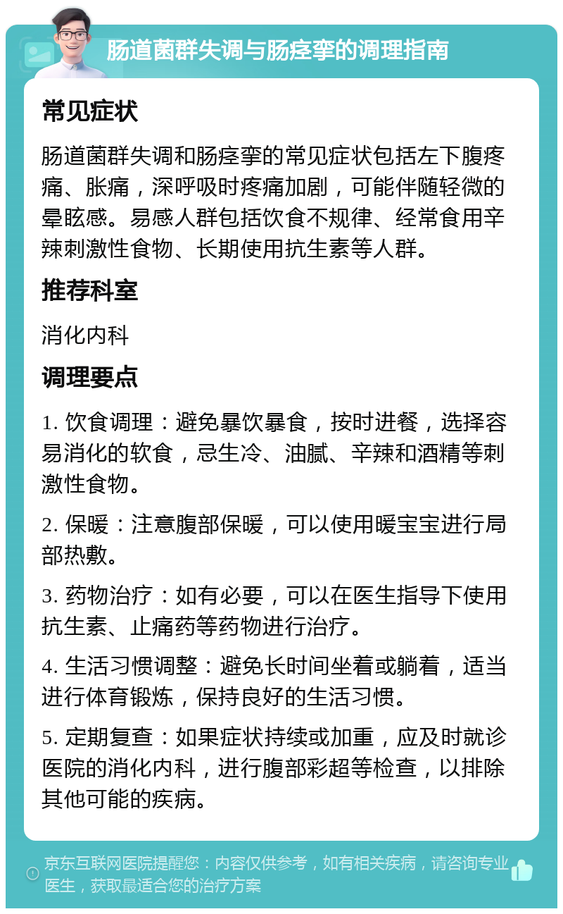 肠道菌群失调与肠痉挛的调理指南 常见症状 肠道菌群失调和肠痉挛的常见症状包括左下腹疼痛、胀痛，深呼吸时疼痛加剧，可能伴随轻微的晕眩感。易感人群包括饮食不规律、经常食用辛辣刺激性食物、长期使用抗生素等人群。 推荐科室 消化内科 调理要点 1. 饮食调理：避免暴饮暴食，按时进餐，选择容易消化的软食，忌生冷、油腻、辛辣和酒精等刺激性食物。 2. 保暖：注意腹部保暖，可以使用暖宝宝进行局部热敷。 3. 药物治疗：如有必要，可以在医生指导下使用抗生素、止痛药等药物进行治疗。 4. 生活习惯调整：避免长时间坐着或躺着，适当进行体育锻炼，保持良好的生活习惯。 5. 定期复查：如果症状持续或加重，应及时就诊医院的消化内科，进行腹部彩超等检查，以排除其他可能的疾病。