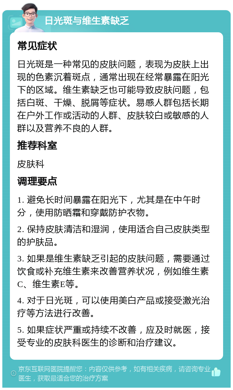 日光斑与维生素缺乏 常见症状 日光斑是一种常见的皮肤问题，表现为皮肤上出现的色素沉着斑点，通常出现在经常暴露在阳光下的区域。维生素缺乏也可能导致皮肤问题，包括白斑、干燥、脱屑等症状。易感人群包括长期在户外工作或活动的人群、皮肤较白或敏感的人群以及营养不良的人群。 推荐科室 皮肤科 调理要点 1. 避免长时间暴露在阳光下，尤其是在中午时分，使用防晒霜和穿戴防护衣物。 2. 保持皮肤清洁和湿润，使用适合自己皮肤类型的护肤品。 3. 如果是维生素缺乏引起的皮肤问题，需要通过饮食或补充维生素来改善营养状况，例如维生素C、维生素E等。 4. 对于日光斑，可以使用美白产品或接受激光治疗等方法进行改善。 5. 如果症状严重或持续不改善，应及时就医，接受专业的皮肤科医生的诊断和治疗建议。