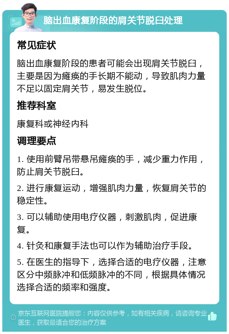 脑出血康复阶段的肩关节脱臼处理 常见症状 脑出血康复阶段的患者可能会出现肩关节脱臼，主要是因为瘫痪的手长期不能动，导致肌肉力量不足以固定肩关节，易发生脱位。 推荐科室 康复科或神经内科 调理要点 1. 使用前臂吊带悬吊瘫痪的手，减少重力作用，防止肩关节脱臼。 2. 进行康复运动，增强肌肉力量，恢复肩关节的稳定性。 3. 可以辅助使用电疗仪器，刺激肌肉，促进康复。 4. 针灸和康复手法也可以作为辅助治疗手段。 5. 在医生的指导下，选择合适的电疗仪器，注意区分中频脉冲和低频脉冲的不同，根据具体情况选择合适的频率和强度。