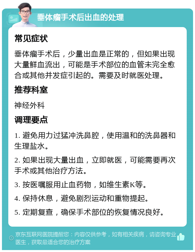 垂体瘤手术后出血的处理 常见症状 垂体瘤手术后，少量出血是正常的，但如果出现大量鲜血流出，可能是手术部位的血管未完全愈合或其他并发症引起的。需要及时就医处理。 推荐科室 神经外科 调理要点 1. 避免用力过猛冲洗鼻腔，使用温和的洗鼻器和生理盐水。 2. 如果出现大量出血，立即就医，可能需要再次手术或其他治疗方法。 3. 按医嘱服用止血药物，如维生素K等。 4. 保持休息，避免剧烈运动和重物提起。 5. 定期复查，确保手术部位的恢复情况良好。