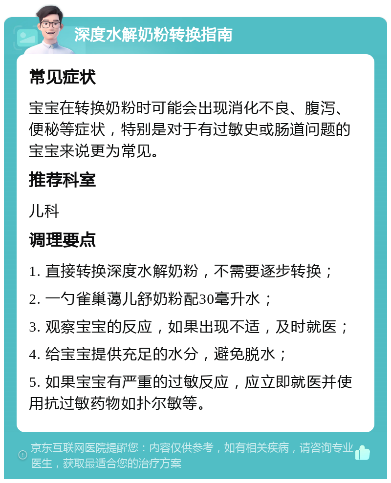 深度水解奶粉转换指南 常见症状 宝宝在转换奶粉时可能会出现消化不良、腹泻、便秘等症状，特别是对于有过敏史或肠道问题的宝宝来说更为常见。 推荐科室 儿科 调理要点 1. 直接转换深度水解奶粉，不需要逐步转换； 2. 一勺雀巢蔼儿舒奶粉配30毫升水； 3. 观察宝宝的反应，如果出现不适，及时就医； 4. 给宝宝提供充足的水分，避免脱水； 5. 如果宝宝有严重的过敏反应，应立即就医并使用抗过敏药物如扑尔敏等。