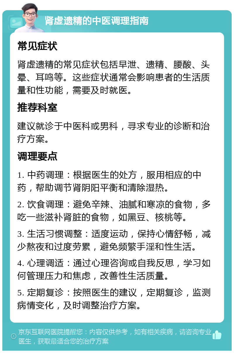 肾虚遗精的中医调理指南 常见症状 肾虚遗精的常见症状包括早泄、遗精、腰酸、头晕、耳鸣等。这些症状通常会影响患者的生活质量和性功能，需要及时就医。 推荐科室 建议就诊于中医科或男科，寻求专业的诊断和治疗方案。 调理要点 1. 中药调理：根据医生的处方，服用相应的中药，帮助调节肾阴阳平衡和清除湿热。 2. 饮食调理：避免辛辣、油腻和寒凉的食物，多吃一些滋补肾脏的食物，如黑豆、核桃等。 3. 生活习惯调整：适度运动，保持心情舒畅，减少熬夜和过度劳累，避免频繁手淫和性生活。 4. 心理调适：通过心理咨询或自我反思，学习如何管理压力和焦虑，改善性生活质量。 5. 定期复诊：按照医生的建议，定期复诊，监测病情变化，及时调整治疗方案。