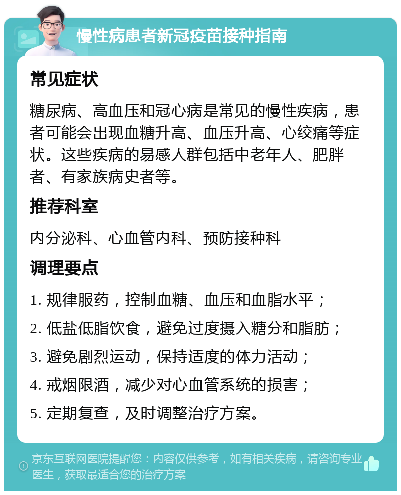 慢性病患者新冠疫苗接种指南 常见症状 糖尿病、高血压和冠心病是常见的慢性疾病，患者可能会出现血糖升高、血压升高、心绞痛等症状。这些疾病的易感人群包括中老年人、肥胖者、有家族病史者等。 推荐科室 内分泌科、心血管内科、预防接种科 调理要点 1. 规律服药，控制血糖、血压和血脂水平； 2. 低盐低脂饮食，避免过度摄入糖分和脂肪； 3. 避免剧烈运动，保持适度的体力活动； 4. 戒烟限酒，减少对心血管系统的损害； 5. 定期复查，及时调整治疗方案。