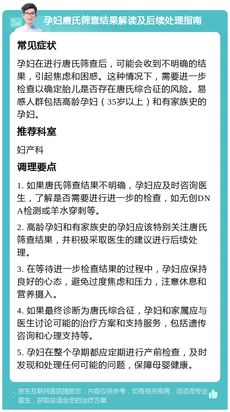 孕妇唐氏筛查结果解读及后续处理指南 常见症状 孕妇在进行唐氏筛查后，可能会收到不明确的结果，引起焦虑和困惑。这种情况下，需要进一步检查以确定胎儿是否存在唐氏综合征的风险。易感人群包括高龄孕妇（35岁以上）和有家族史的孕妇。 推荐科室 妇产科 调理要点 1. 如果唐氏筛查结果不明确，孕妇应及时咨询医生，了解是否需要进行进一步的检查，如无创DNA检测或羊水穿刺等。 2. 高龄孕妇和有家族史的孕妇应该特别关注唐氏筛查结果，并积极采取医生的建议进行后续处理。 3. 在等待进一步检查结果的过程中，孕妇应保持良好的心态，避免过度焦虑和压力，注意休息和营养摄入。 4. 如果最终诊断为唐氏综合征，孕妇和家属应与医生讨论可能的治疗方案和支持服务，包括遗传咨询和心理支持等。 5. 孕妇在整个孕期都应定期进行产前检查，及时发现和处理任何可能的问题，保障母婴健康。