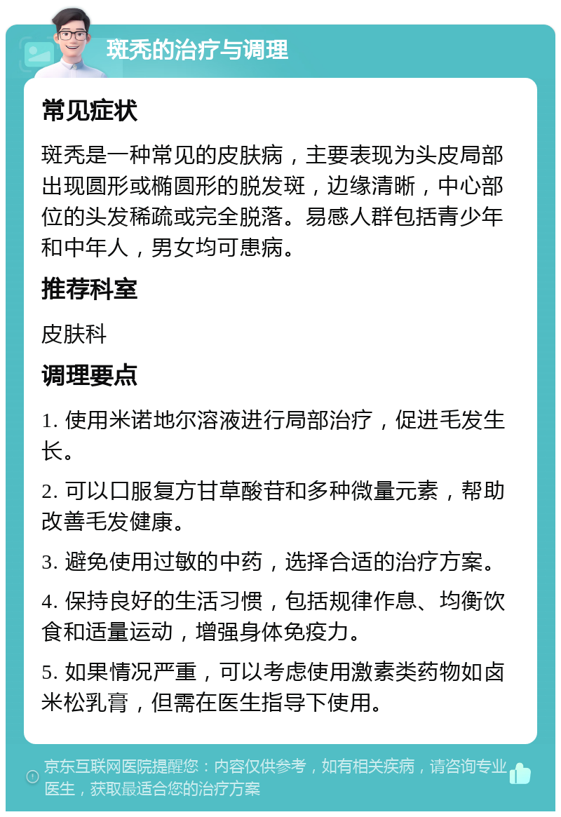 斑秃的治疗与调理 常见症状 斑秃是一种常见的皮肤病，主要表现为头皮局部出现圆形或椭圆形的脱发斑，边缘清晰，中心部位的头发稀疏或完全脱落。易感人群包括青少年和中年人，男女均可患病。 推荐科室 皮肤科 调理要点 1. 使用米诺地尔溶液进行局部治疗，促进毛发生长。 2. 可以口服复方甘草酸苷和多种微量元素，帮助改善毛发健康。 3. 避免使用过敏的中药，选择合适的治疗方案。 4. 保持良好的生活习惯，包括规律作息、均衡饮食和适量运动，增强身体免疫力。 5. 如果情况严重，可以考虑使用激素类药物如卤米松乳膏，但需在医生指导下使用。