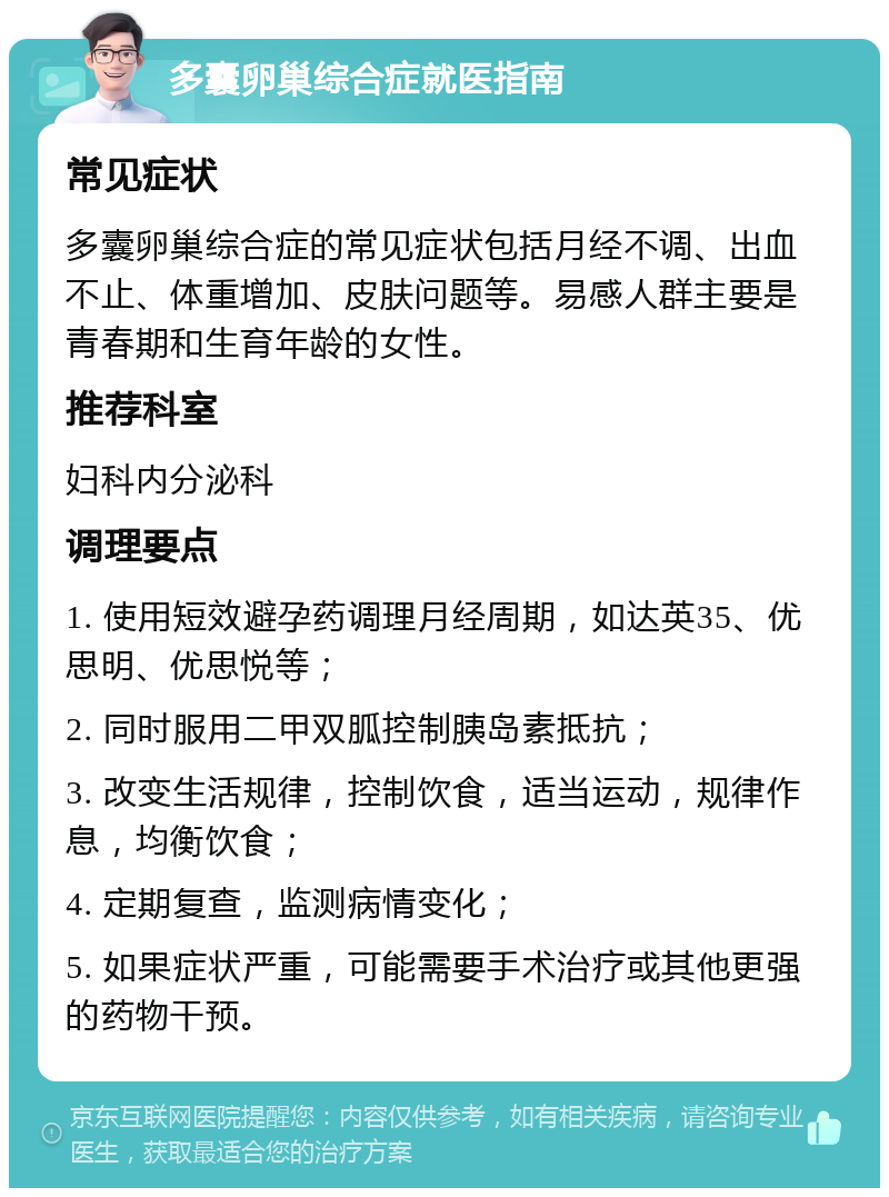 多囊卵巢综合症就医指南 常见症状 多囊卵巢综合症的常见症状包括月经不调、出血不止、体重增加、皮肤问题等。易感人群主要是青春期和生育年龄的女性。 推荐科室 妇科内分泌科 调理要点 1. 使用短效避孕药调理月经周期，如达英35、优思明、优思悦等； 2. 同时服用二甲双胍控制胰岛素抵抗； 3. 改变生活规律，控制饮食，适当运动，规律作息，均衡饮食； 4. 定期复查，监测病情变化； 5. 如果症状严重，可能需要手术治疗或其他更强的药物干预。