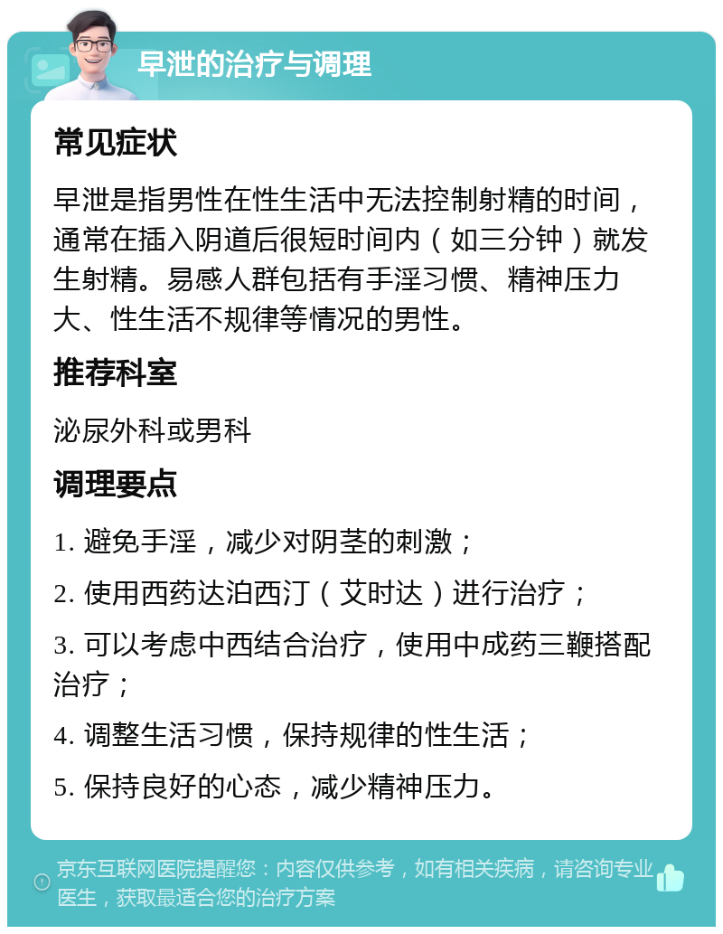 早泄的治疗与调理 常见症状 早泄是指男性在性生活中无法控制射精的时间，通常在插入阴道后很短时间内（如三分钟）就发生射精。易感人群包括有手淫习惯、精神压力大、性生活不规律等情况的男性。 推荐科室 泌尿外科或男科 调理要点 1. 避免手淫，减少对阴茎的刺激； 2. 使用西药达泊西汀（艾时达）进行治疗； 3. 可以考虑中西结合治疗，使用中成药三鞭搭配治疗； 4. 调整生活习惯，保持规律的性生活； 5. 保持良好的心态，减少精神压力。