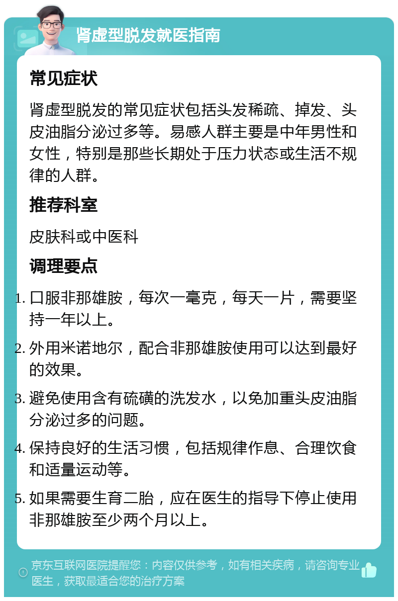 肾虚型脱发就医指南 常见症状 肾虚型脱发的常见症状包括头发稀疏、掉发、头皮油脂分泌过多等。易感人群主要是中年男性和女性，特别是那些长期处于压力状态或生活不规律的人群。 推荐科室 皮肤科或中医科 调理要点 口服非那雄胺，每次一毫克，每天一片，需要坚持一年以上。 外用米诺地尔，配合非那雄胺使用可以达到最好的效果。 避免使用含有硫磺的洗发水，以免加重头皮油脂分泌过多的问题。 保持良好的生活习惯，包括规律作息、合理饮食和适量运动等。 如果需要生育二胎，应在医生的指导下停止使用非那雄胺至少两个月以上。