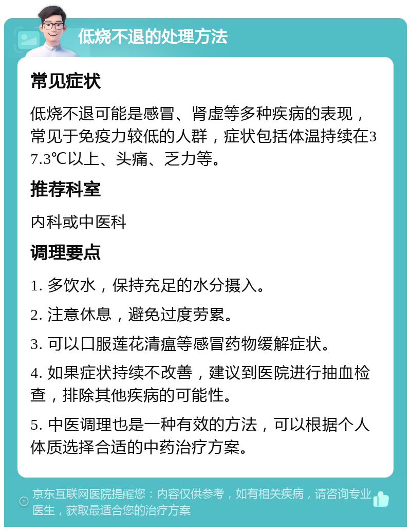 低烧不退的处理方法 常见症状 低烧不退可能是感冒、肾虚等多种疾病的表现，常见于免疫力较低的人群，症状包括体温持续在37.3℃以上、头痛、乏力等。 推荐科室 内科或中医科 调理要点 1. 多饮水，保持充足的水分摄入。 2. 注意休息，避免过度劳累。 3. 可以口服莲花清瘟等感冒药物缓解症状。 4. 如果症状持续不改善，建议到医院进行抽血检查，排除其他疾病的可能性。 5. 中医调理也是一种有效的方法，可以根据个人体质选择合适的中药治疗方案。