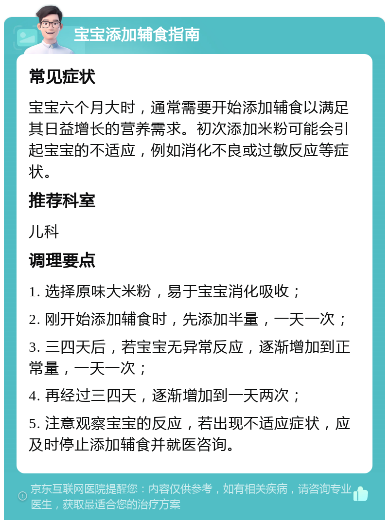 宝宝添加辅食指南 常见症状 宝宝六个月大时，通常需要开始添加辅食以满足其日益增长的营养需求。初次添加米粉可能会引起宝宝的不适应，例如消化不良或过敏反应等症状。 推荐科室 儿科 调理要点 1. 选择原味大米粉，易于宝宝消化吸收； 2. 刚开始添加辅食时，先添加半量，一天一次； 3. 三四天后，若宝宝无异常反应，逐渐增加到正常量，一天一次； 4. 再经过三四天，逐渐增加到一天两次； 5. 注意观察宝宝的反应，若出现不适应症状，应及时停止添加辅食并就医咨询。