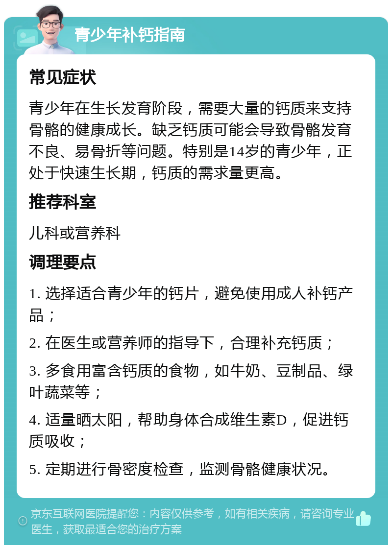 青少年补钙指南 常见症状 青少年在生长发育阶段，需要大量的钙质来支持骨骼的健康成长。缺乏钙质可能会导致骨骼发育不良、易骨折等问题。特别是14岁的青少年，正处于快速生长期，钙质的需求量更高。 推荐科室 儿科或营养科 调理要点 1. 选择适合青少年的钙片，避免使用成人补钙产品； 2. 在医生或营养师的指导下，合理补充钙质； 3. 多食用富含钙质的食物，如牛奶、豆制品、绿叶蔬菜等； 4. 适量晒太阳，帮助身体合成维生素D，促进钙质吸收； 5. 定期进行骨密度检查，监测骨骼健康状况。