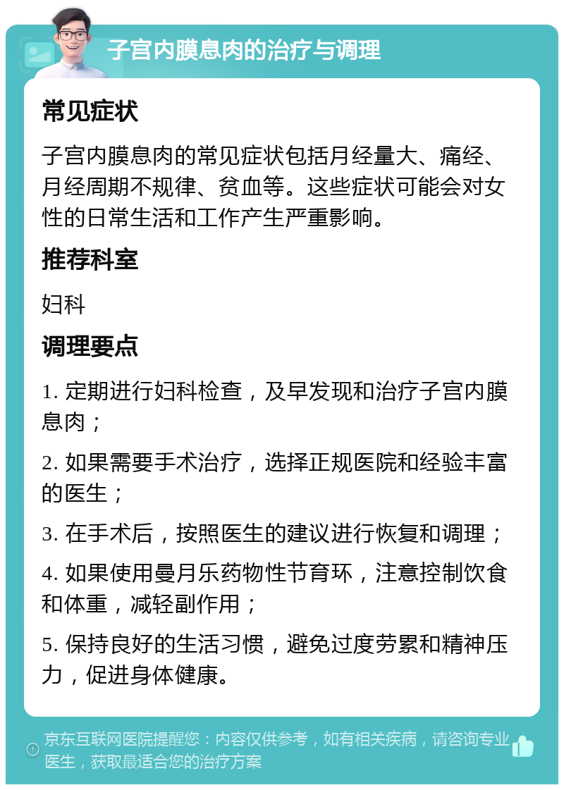 子宫内膜息肉的治疗与调理 常见症状 子宫内膜息肉的常见症状包括月经量大、痛经、月经周期不规律、贫血等。这些症状可能会对女性的日常生活和工作产生严重影响。 推荐科室 妇科 调理要点 1. 定期进行妇科检查，及早发现和治疗子宫内膜息肉； 2. 如果需要手术治疗，选择正规医院和经验丰富的医生； 3. 在手术后，按照医生的建议进行恢复和调理； 4. 如果使用曼月乐药物性节育环，注意控制饮食和体重，减轻副作用； 5. 保持良好的生活习惯，避免过度劳累和精神压力，促进身体健康。