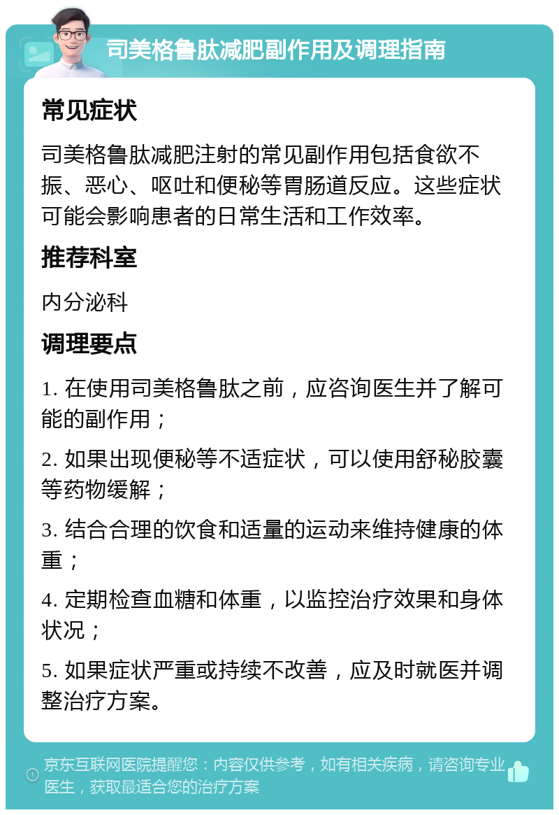 司美格鲁肽减肥副作用及调理指南 常见症状 司美格鲁肽减肥注射的常见副作用包括食欲不振、恶心、呕吐和便秘等胃肠道反应。这些症状可能会影响患者的日常生活和工作效率。 推荐科室 内分泌科 调理要点 1. 在使用司美格鲁肽之前，应咨询医生并了解可能的副作用； 2. 如果出现便秘等不适症状，可以使用舒秘胶囊等药物缓解； 3. 结合合理的饮食和适量的运动来维持健康的体重； 4. 定期检查血糖和体重，以监控治疗效果和身体状况； 5. 如果症状严重或持续不改善，应及时就医并调整治疗方案。