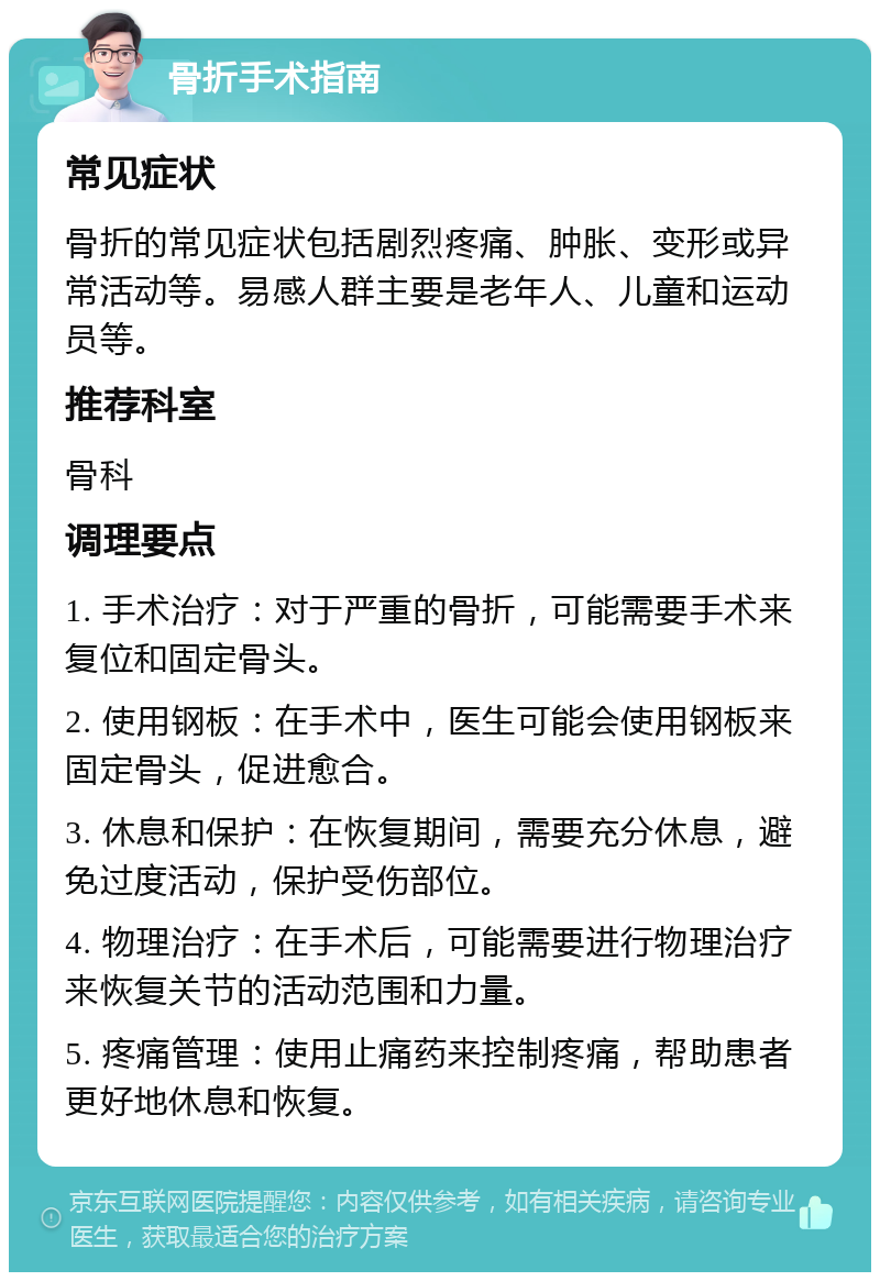 骨折手术指南 常见症状 骨折的常见症状包括剧烈疼痛、肿胀、变形或异常活动等。易感人群主要是老年人、儿童和运动员等。 推荐科室 骨科 调理要点 1. 手术治疗：对于严重的骨折，可能需要手术来复位和固定骨头。 2. 使用钢板：在手术中，医生可能会使用钢板来固定骨头，促进愈合。 3. 休息和保护：在恢复期间，需要充分休息，避免过度活动，保护受伤部位。 4. 物理治疗：在手术后，可能需要进行物理治疗来恢复关节的活动范围和力量。 5. 疼痛管理：使用止痛药来控制疼痛，帮助患者更好地休息和恢复。