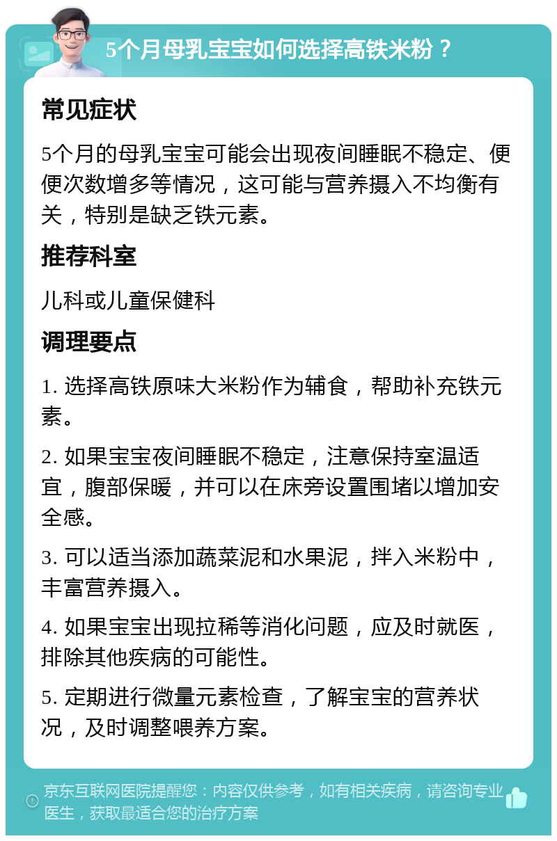 5个月母乳宝宝如何选择高铁米粉？ 常见症状 5个月的母乳宝宝可能会出现夜间睡眠不稳定、便便次数增多等情况，这可能与营养摄入不均衡有关，特别是缺乏铁元素。 推荐科室 儿科或儿童保健科 调理要点 1. 选择高铁原味大米粉作为辅食，帮助补充铁元素。 2. 如果宝宝夜间睡眠不稳定，注意保持室温适宜，腹部保暖，并可以在床旁设置围堵以增加安全感。 3. 可以适当添加蔬菜泥和水果泥，拌入米粉中，丰富营养摄入。 4. 如果宝宝出现拉稀等消化问题，应及时就医，排除其他疾病的可能性。 5. 定期进行微量元素检查，了解宝宝的营养状况，及时调整喂养方案。