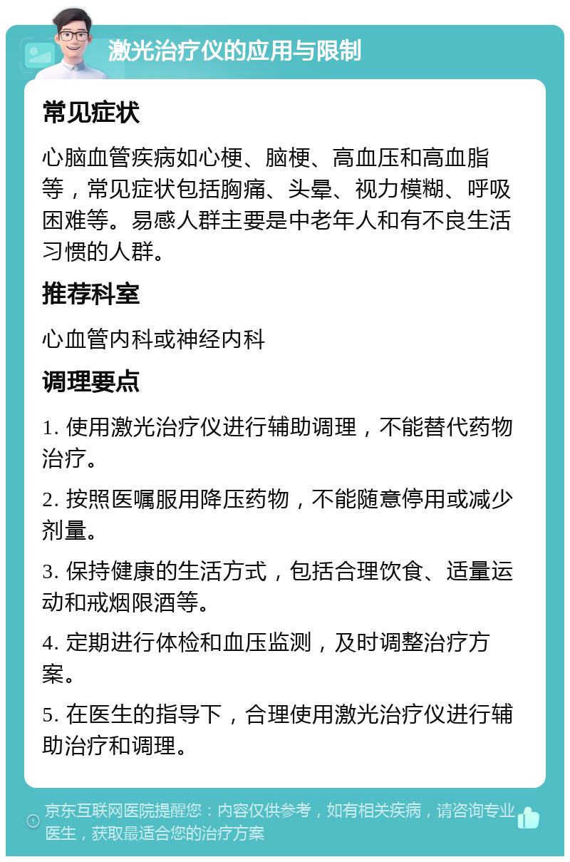 激光治疗仪的应用与限制 常见症状 心脑血管疾病如心梗、脑梗、高血压和高血脂等，常见症状包括胸痛、头晕、视力模糊、呼吸困难等。易感人群主要是中老年人和有不良生活习惯的人群。 推荐科室 心血管内科或神经内科 调理要点 1. 使用激光治疗仪进行辅助调理，不能替代药物治疗。 2. 按照医嘱服用降压药物，不能随意停用或减少剂量。 3. 保持健康的生活方式，包括合理饮食、适量运动和戒烟限酒等。 4. 定期进行体检和血压监测，及时调整治疗方案。 5. 在医生的指导下，合理使用激光治疗仪进行辅助治疗和调理。